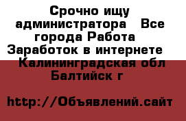 Срочно ищу администратора - Все города Работа » Заработок в интернете   . Калининградская обл.,Балтийск г.